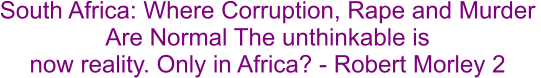 South Africa: Where Corruption, Rape and Murder  Are Normal The unthinkable is  now reality. Only in Africa? - Robert Morley 2