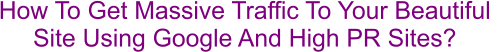 How To Get Massive Traffic To Your Beautiful  Site Using Google And High PR Sites?